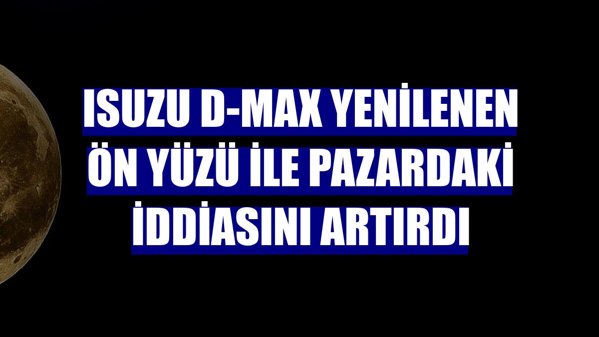 Isuzu D-Max yenilenen ön yüzü ile pazardaki iddiasını artırdı