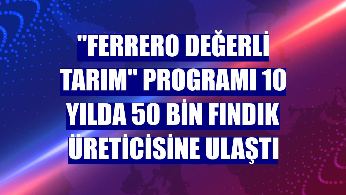"Ferrero Değerli Tarım" programı 10 yılda 50 bin fındık üreticisine ulaştı
