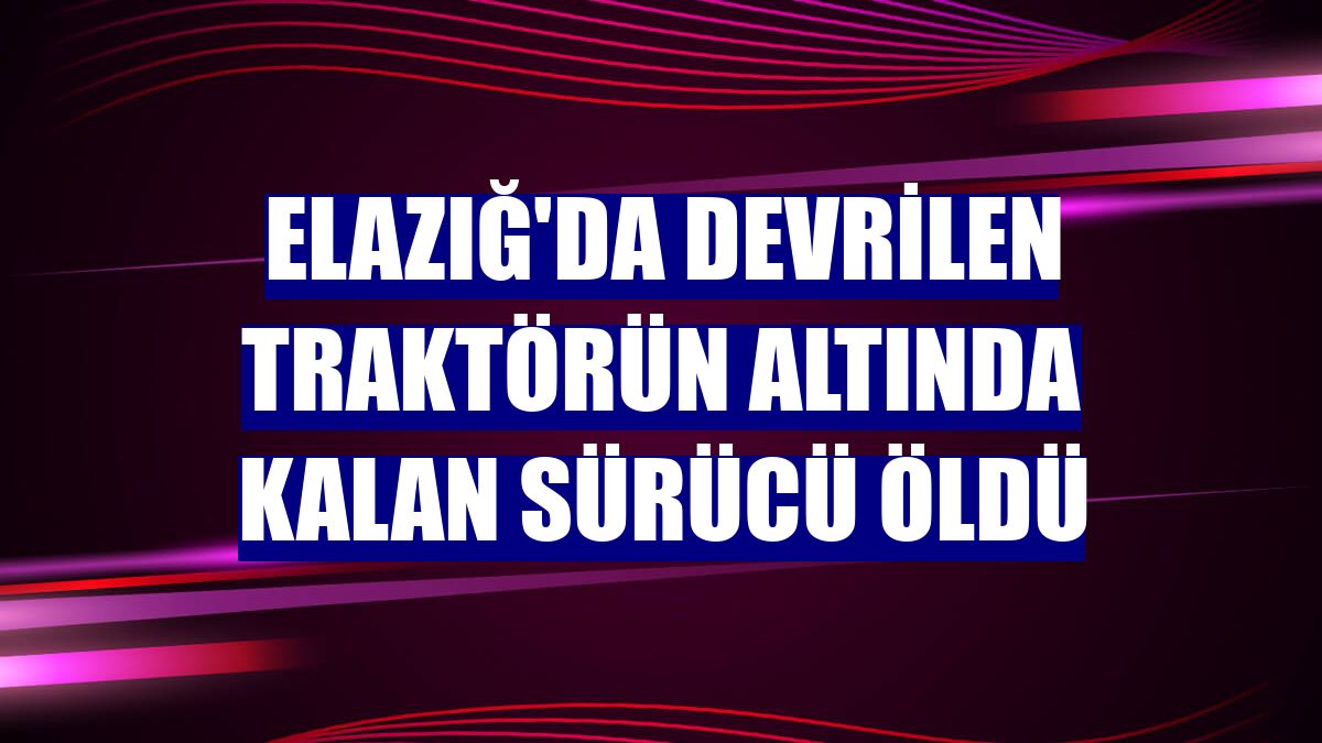 Elazığ'da devrilen traktörün altında kalan sürücü öldü