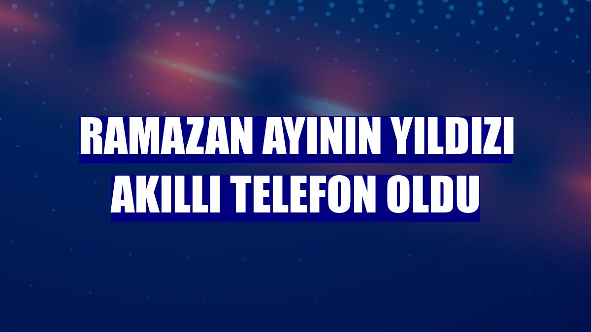 Ramazan ayının yıldızı akıllı telefon oldu