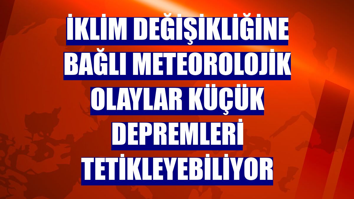 İklim değişikliğine bağlı meteorolojik olaylar küçük depremleri tetikleyebiliyor