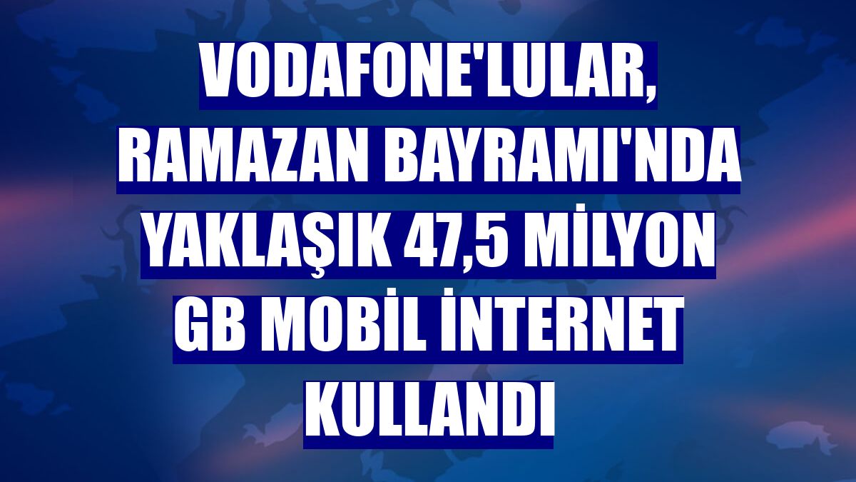 Vodafone'lular, Ramazan Bayramı'nda yaklaşık 47,5 milyon GB mobil internet kullandı