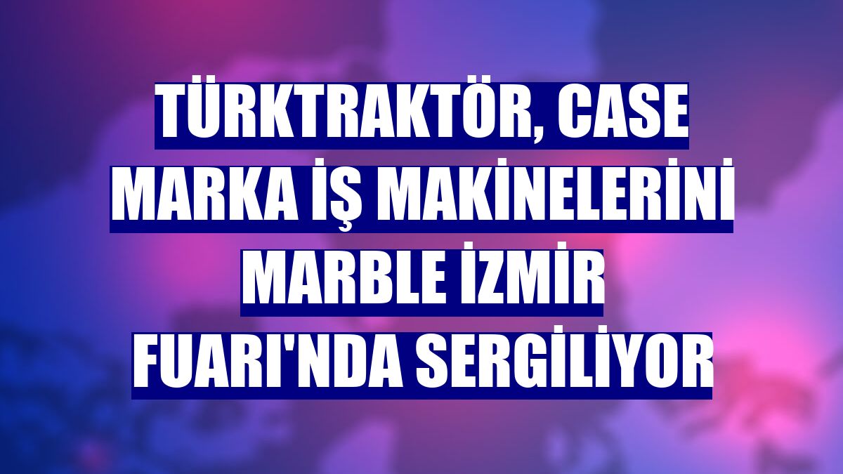 TürkTraktör, CASE marka iş makinelerini Marble İzmir Fuarı'nda sergiliyor