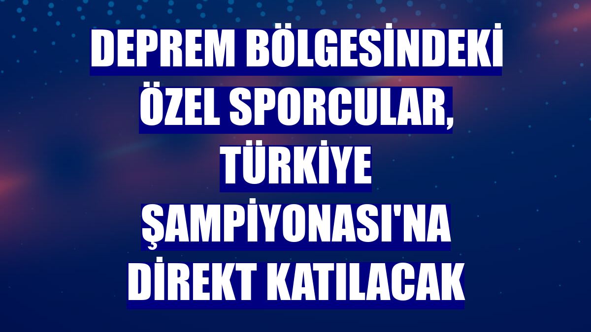 Deprem bölgesindeki özel sporcular, Türkiye Şampiyonası'na direkt katılacak