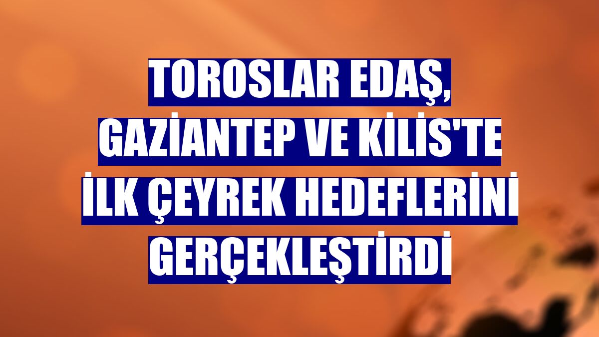 Toroslar EDAŞ, Gaziantep ve Kilis'te ilk çeyrek hedeflerini gerçekleştirdi
