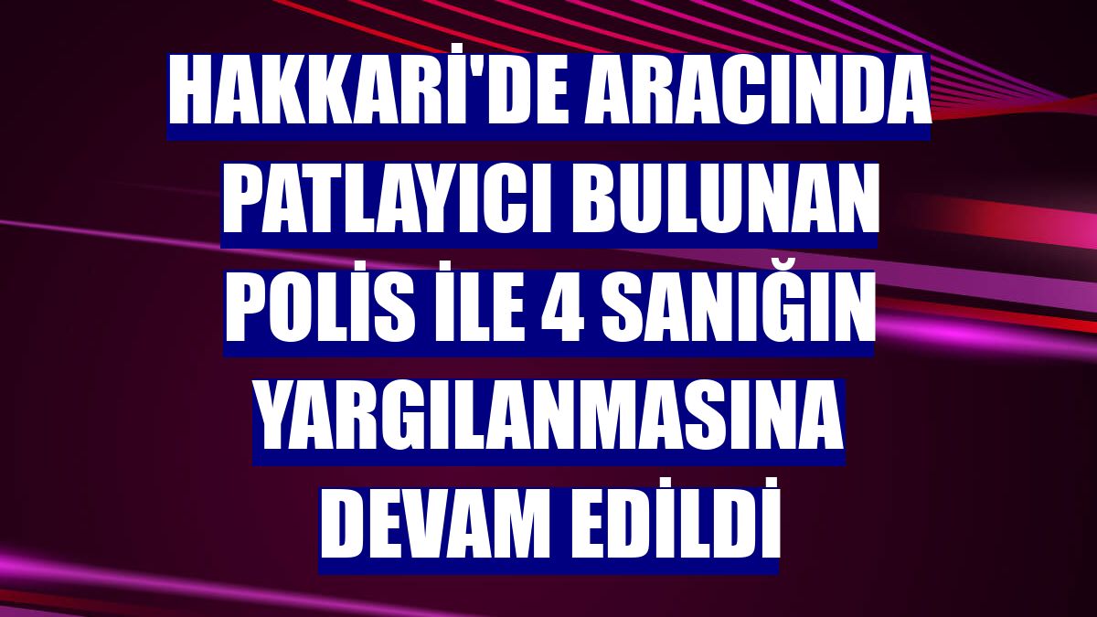 Hakkari'de aracında patlayıcı bulunan polis ile 4 sanığın yargılanmasına devam edildi