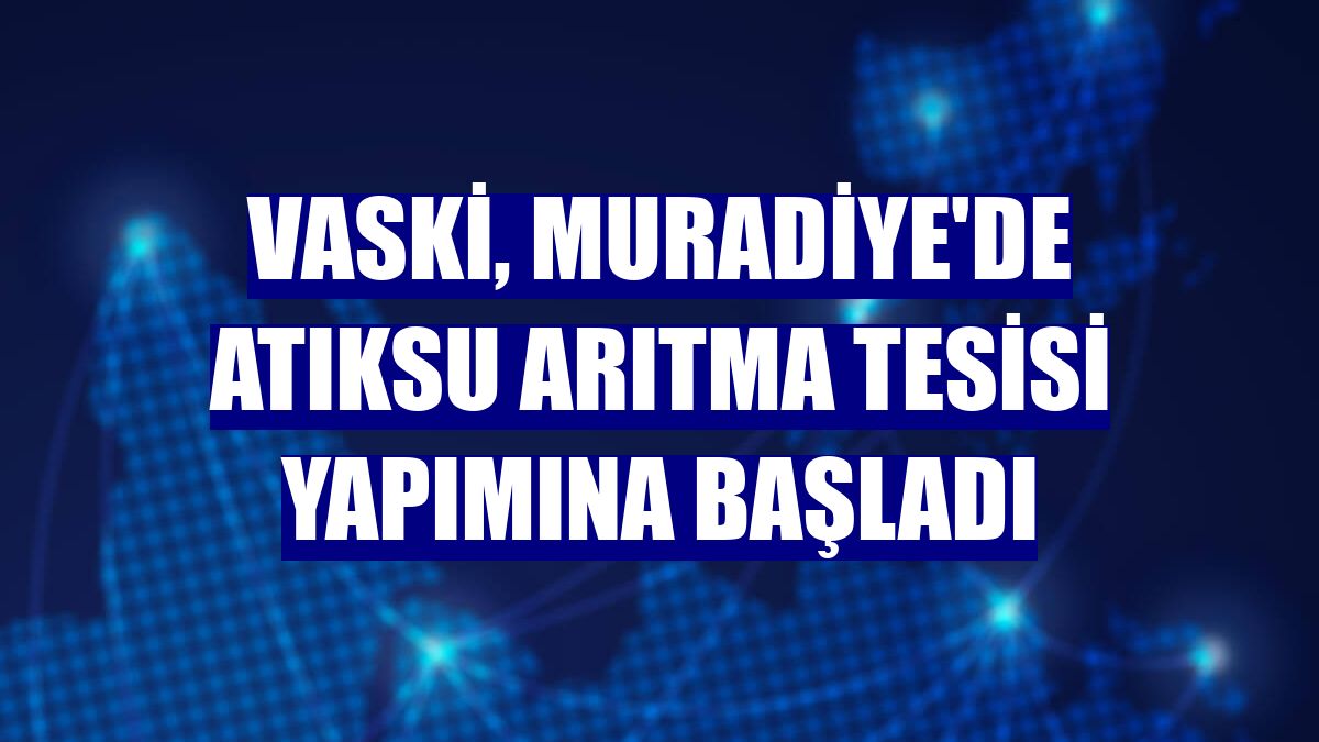 VASKİ, Muradiye'de atıksu arıtma tesisi yapımına başladı