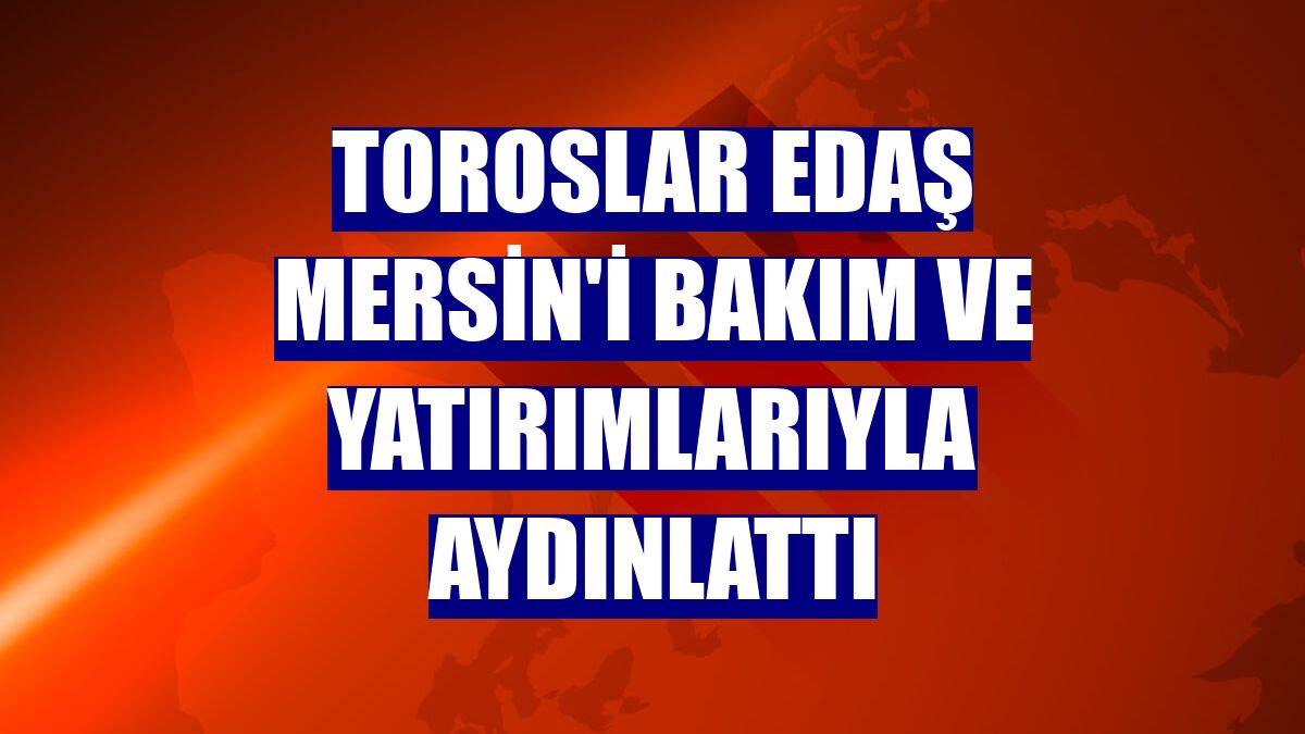 Toroslar EDAŞ Mersin'i bakım ve yatırımlarıyla aydınlattı