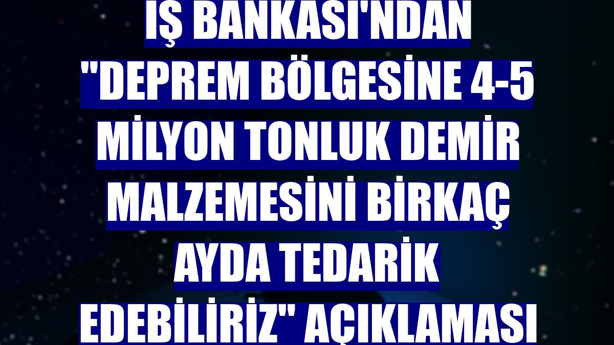 İş Bankası'ndan "Deprem bölgesine 4-5 milyon tonluk demir malzemesini birkaç ayda tedarik edebiliriz" açıklaması
