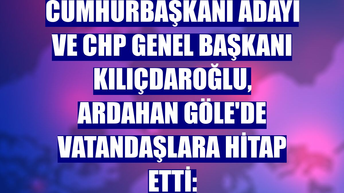 Cumhurbaşkanı adayı ve CHP Genel Başkanı Kılıçdaroğlu, Ardahan Göle'de vatandaşlara hitap etti: