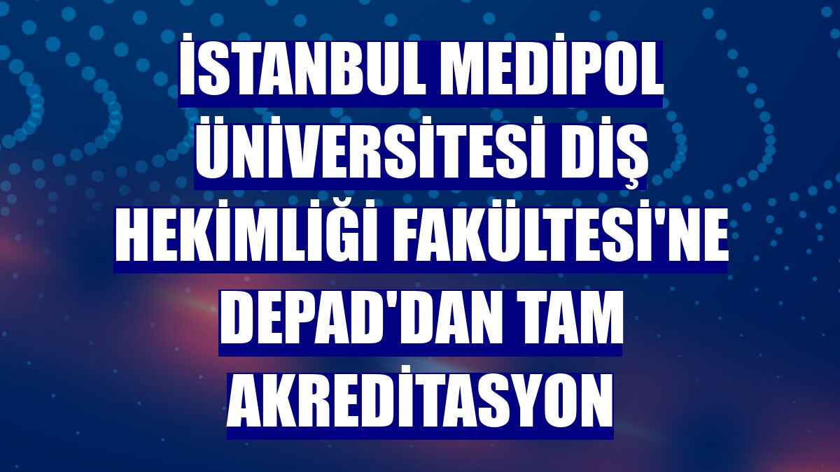 İstanbul Medipol Üniversitesi Diş Hekimliği Fakültesi'ne DEPAD'dan tam akreditasyon