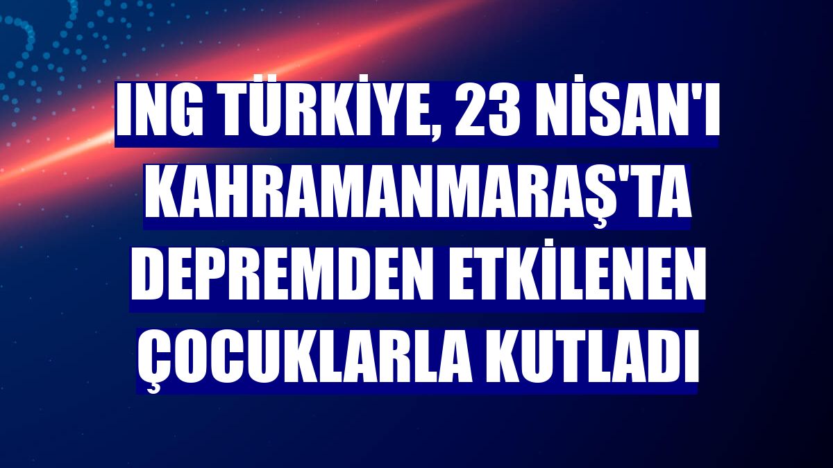 ING Türkiye, 23 Nisan'ı Kahramanmaraş'ta depremden etkilenen çocuklarla kutladı