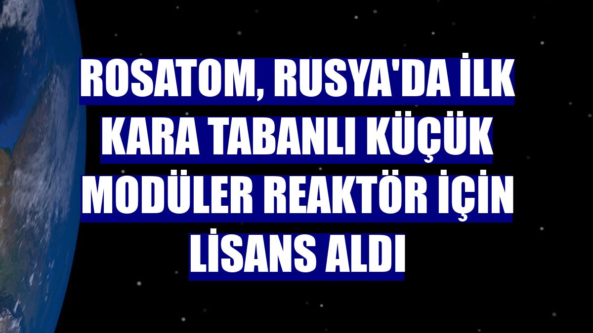 Rosatom, Rusya'da ilk kara tabanlı küçük modüler reaktör için lisans aldı