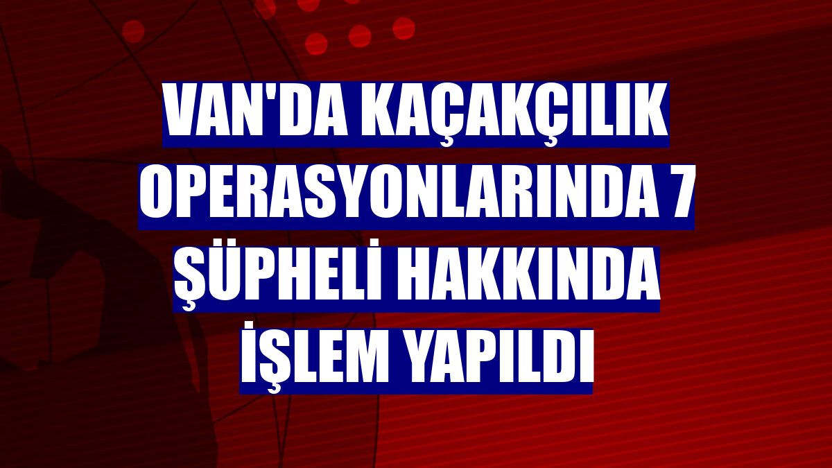 Van'da kaçakçılık operasyonlarında 7 şüpheli hakkında işlem yapıldı