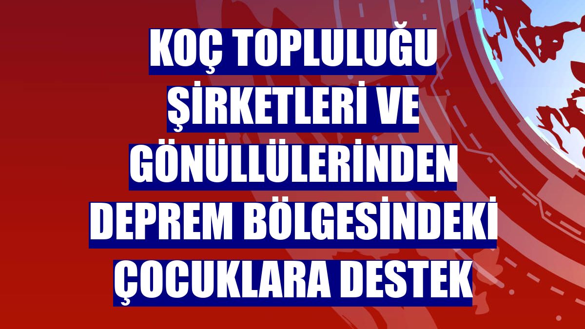 Koç Topluluğu şirketleri ve gönüllülerinden deprem bölgesindeki çocuklara destek