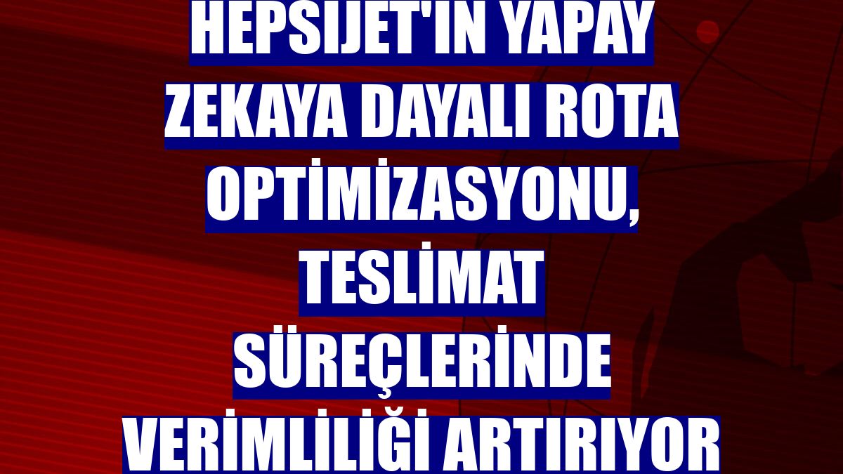 HepsiJET'in yapay zekaya dayalı rota optimizasyonu, teslimat süreçlerinde verimliliği artırıyor