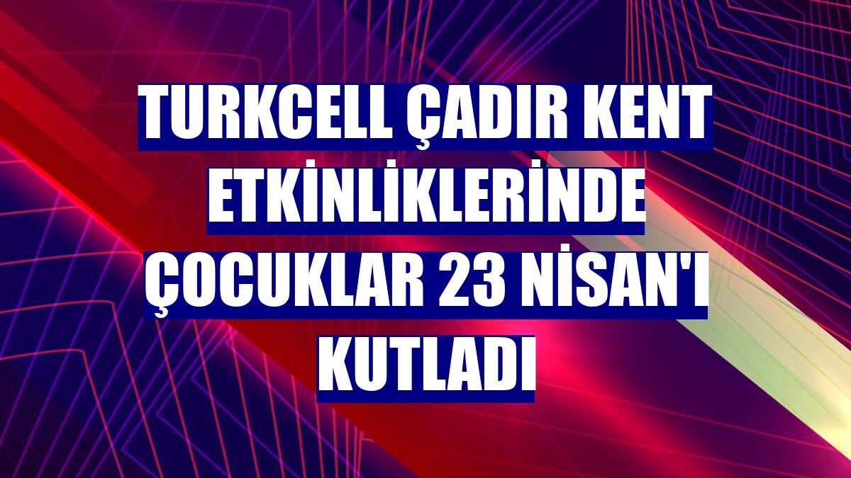 Turkcell çadır kent etkinliklerinde çocuklar 23 Nisan'ı kutladı