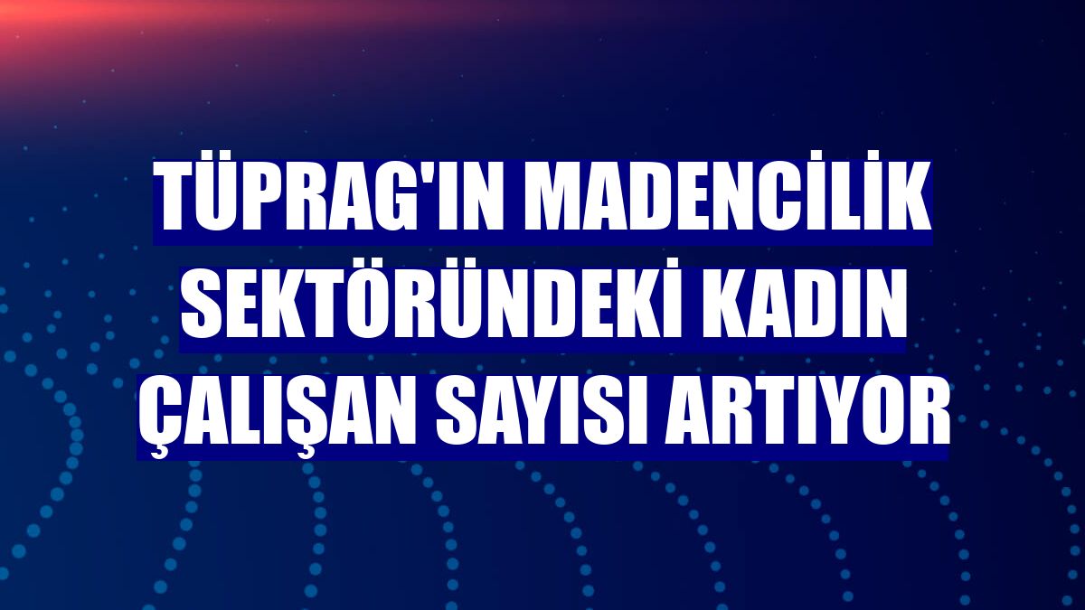 TÜPRAG'ın madencilik sektöründeki kadın çalışan sayısı artıyor