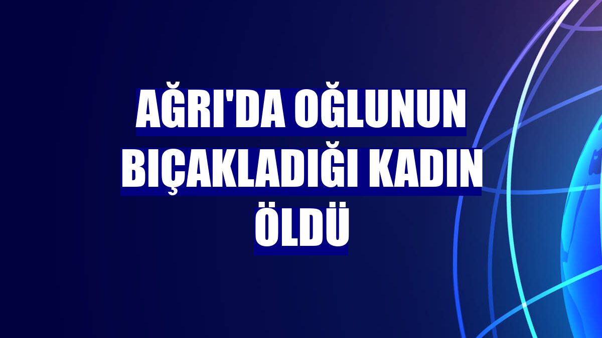 Ağrı'da oğlunun bıçakladığı kadın öldü