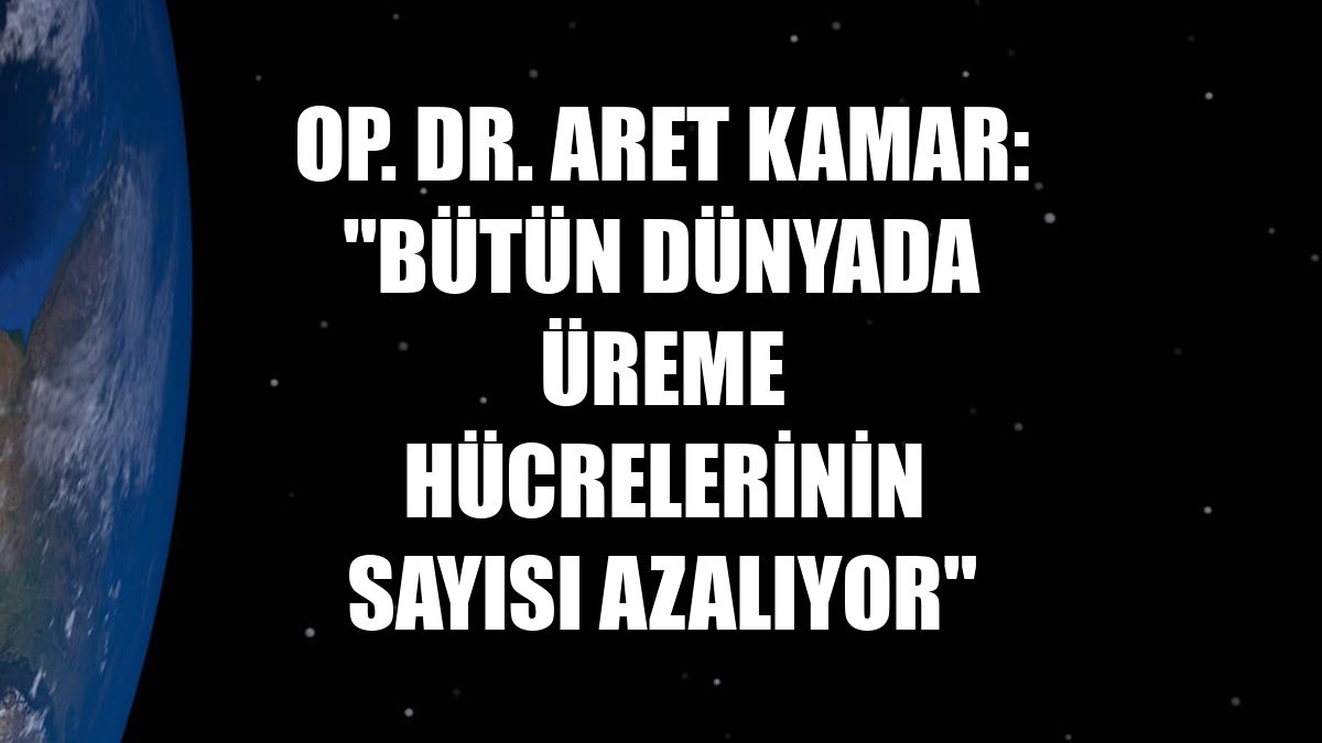 Op. Dr. Aret Kamar: "Bütün dünyada üreme hücrelerinin sayısı azalıyor"