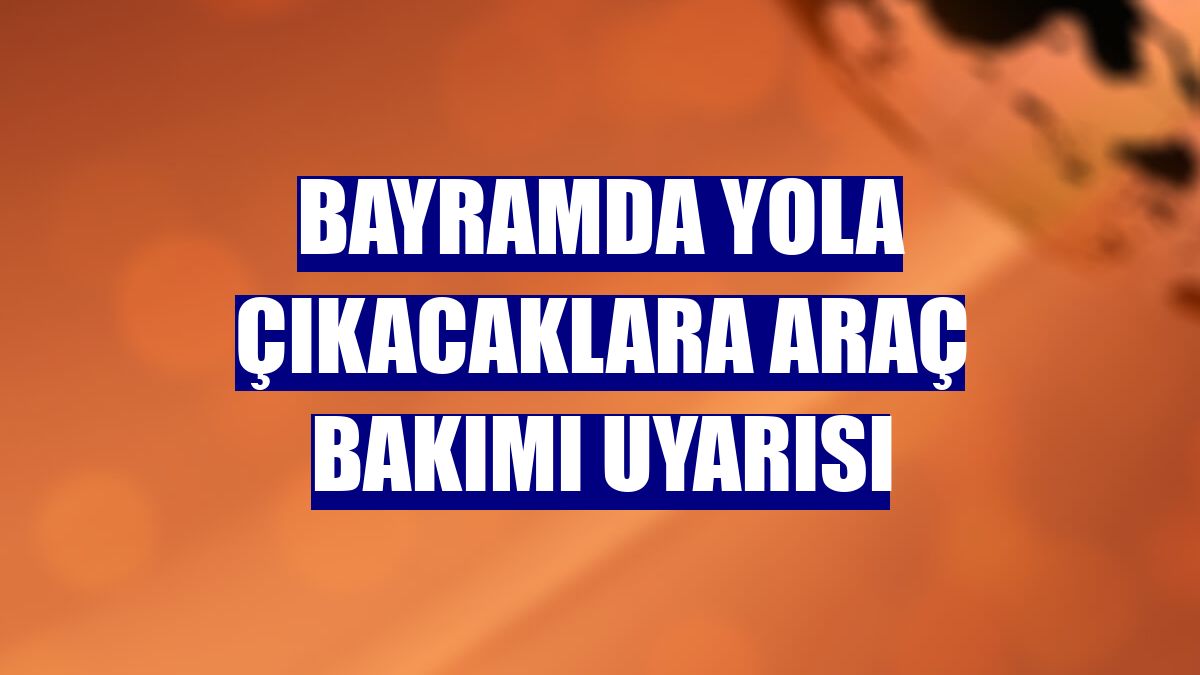 Bayramda yola çıkacaklara araç bakımı uyarısı
