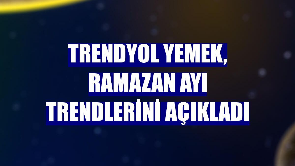 Trendyol Yemek, ramazan ayı trendlerini açıkladı