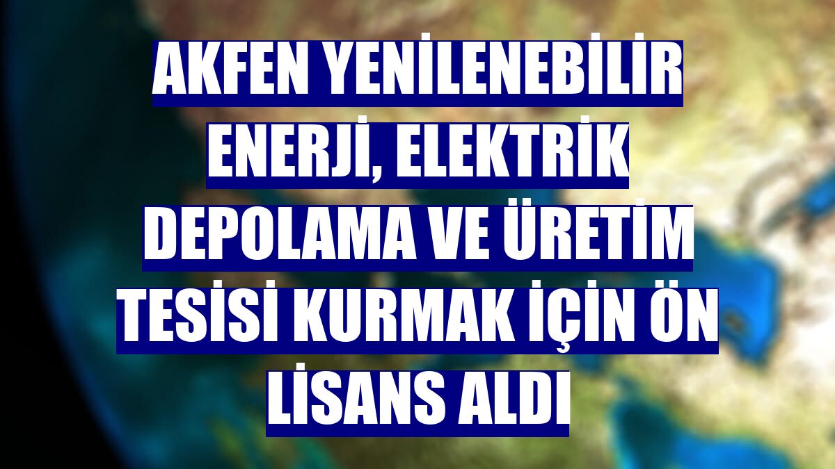 Akfen Yenilenebilir Enerji, elektrik depolama ve üretim tesisi kurmak için ön lisans aldı