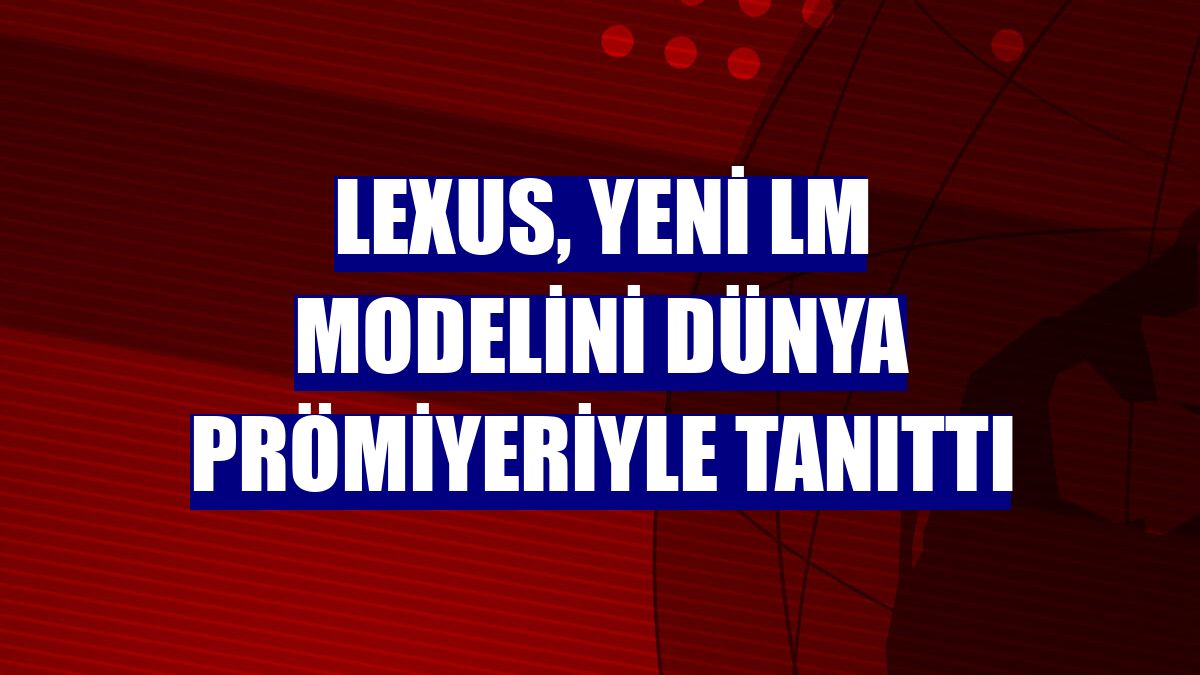 Lexus, yeni LM modelini dünya prömiyeriyle tanıttı