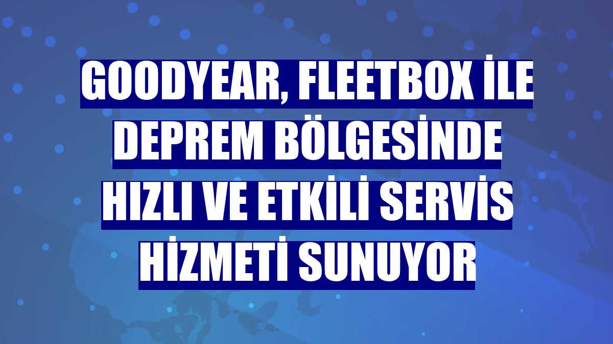 Goodyear, Fleetbox ile deprem bölgesinde hızlı ve etkili servis hizmeti sunuyor