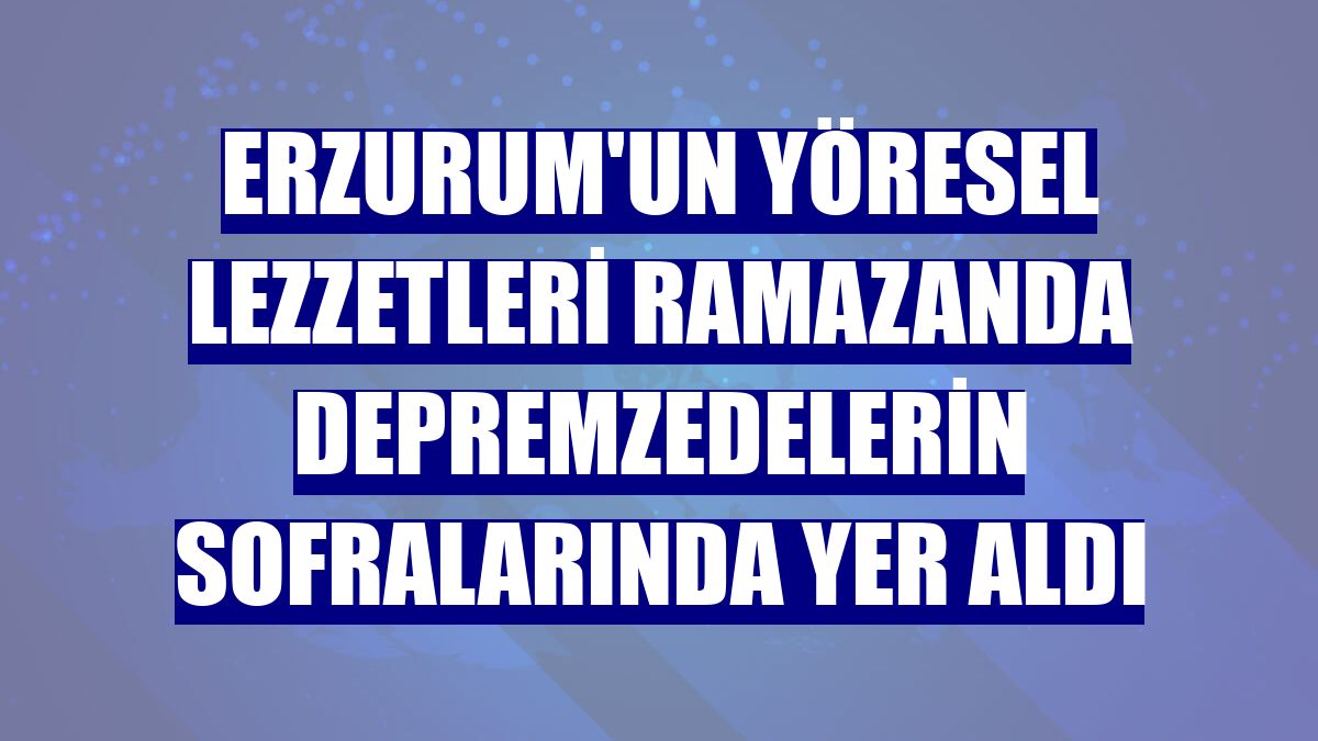 Erzurum'un yöresel lezzetleri ramazanda depremzedelerin sofralarında yer aldı