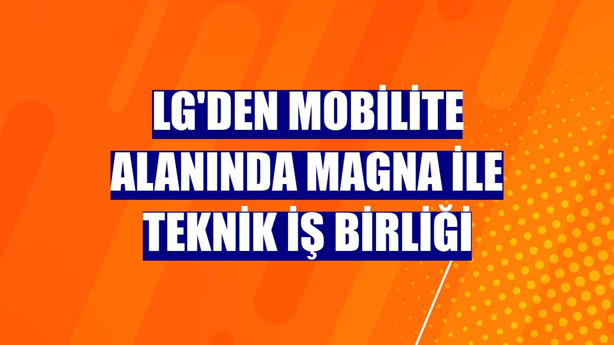 LG'den mobilite alanında Magna ile teknik iş birliği