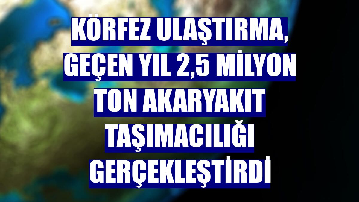 Körfez Ulaştırma, geçen yıl 2,5 milyon ton akaryakıt taşımacılığı gerçekleştirdi