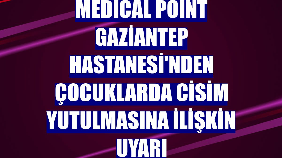 Medical Point Gaziantep Hastanesi'nden çocuklarda cisim yutulmasına ilişkin uyarı