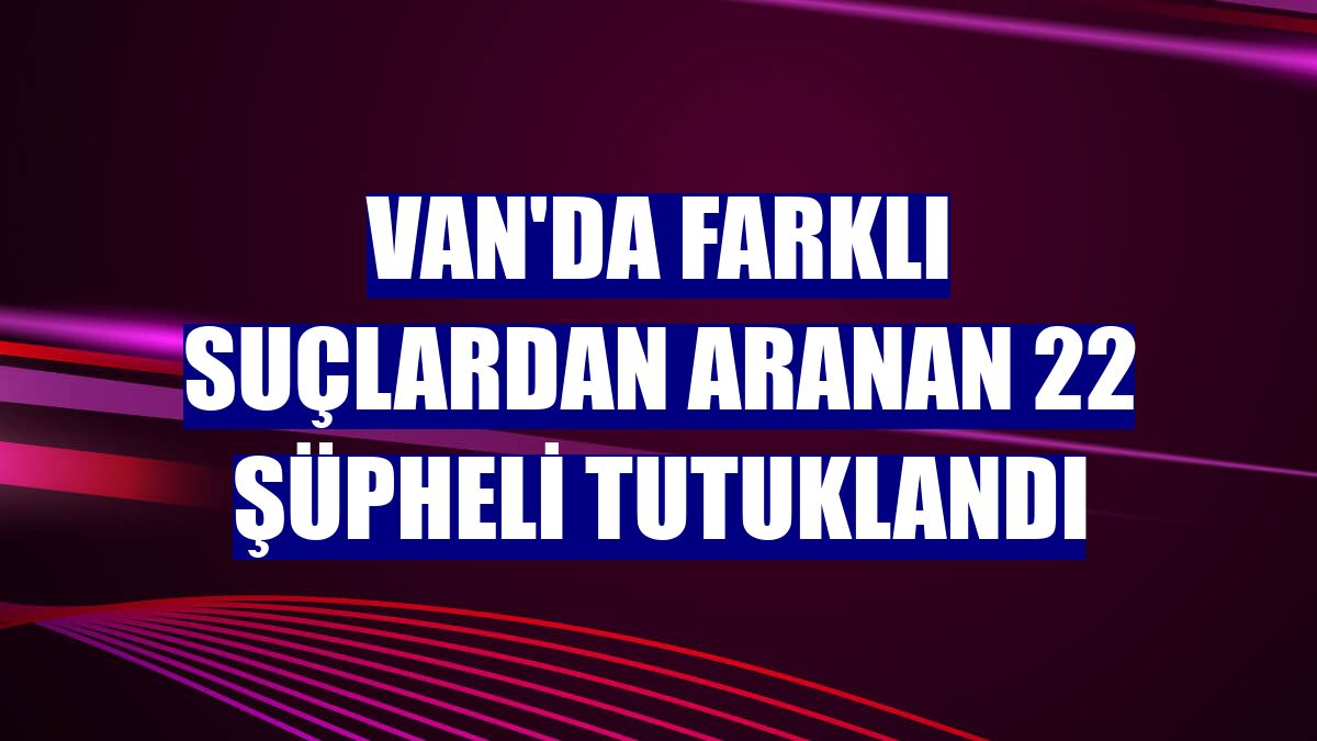 Van'da farklı suçlardan aranan 22 şüpheli tutuklandı