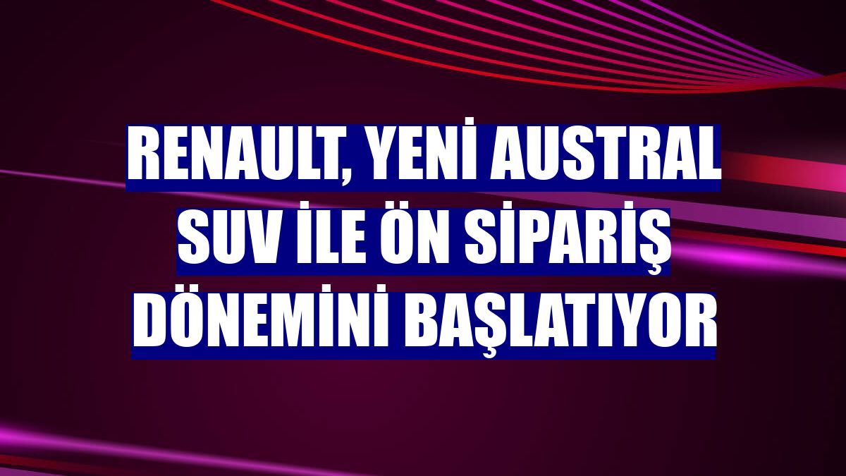 Renault, Yeni Austral SUV ile ön sipariş dönemini başlatıyor