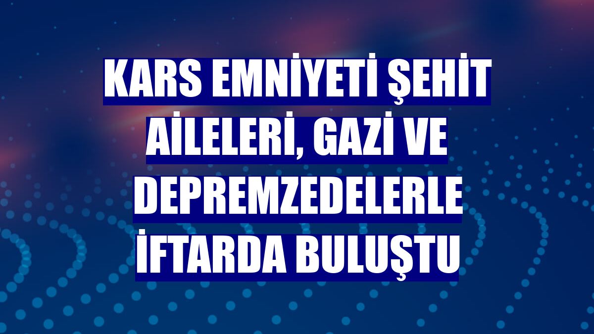 Kars emniyeti şehit aileleri, gazi ve depremzedelerle iftarda buluştu