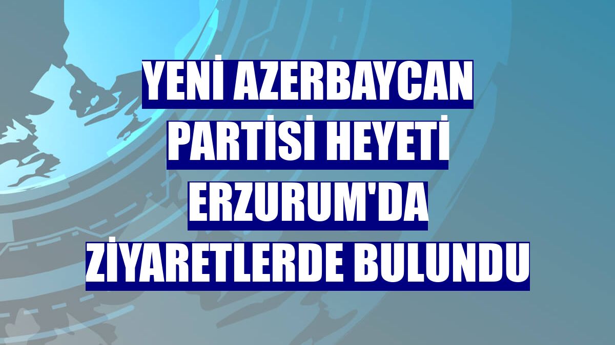 Yeni Azerbaycan Partisi heyeti Erzurum'da ziyaretlerde bulundu