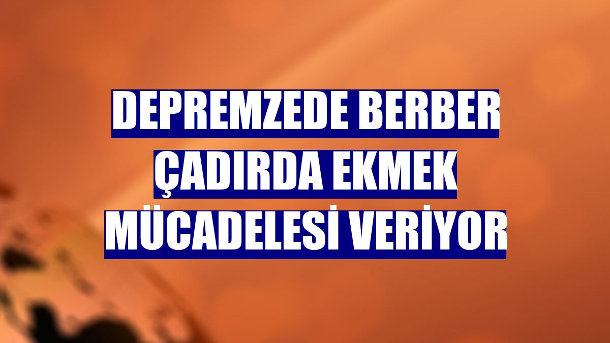 Depremzede berber çadırda ekmek mücadelesi veriyor