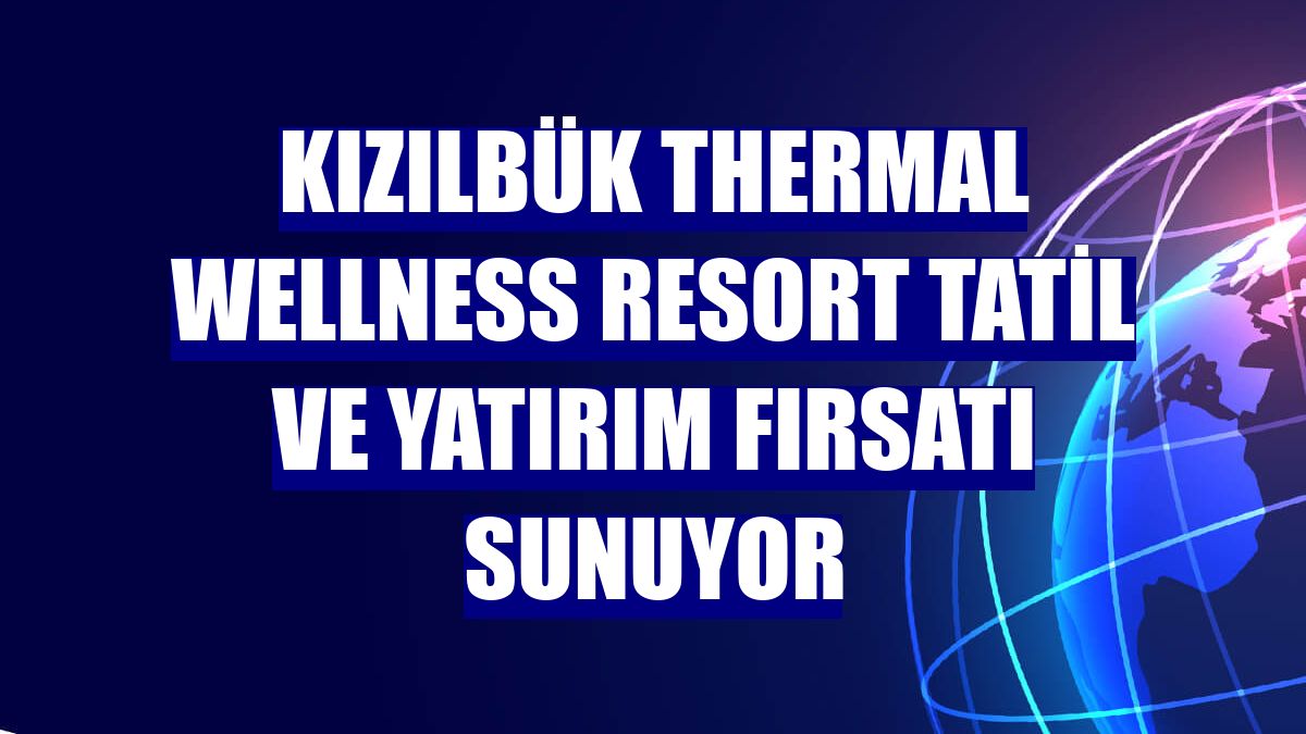 Kızılbük Thermal Wellness Resort tatil ve yatırım fırsatı sunuyor