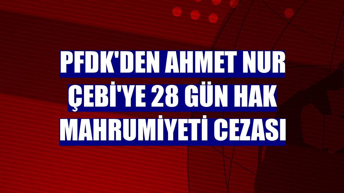 PFDK'den Ahmet Nur Çebi'ye 28 gün hak mahrumiyeti cezası