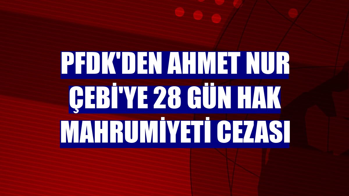 PFDK'den Ahmet Nur Çebi'ye 28 gün hak mahrumiyeti cezası