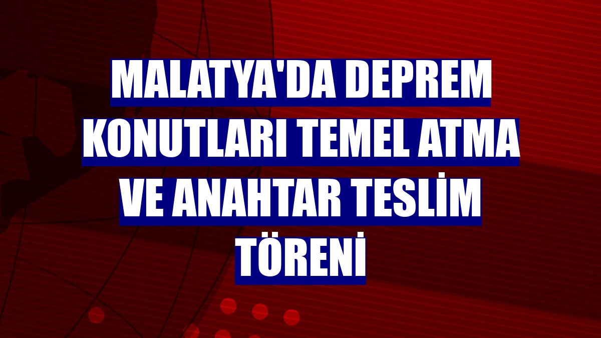 Malatya'da deprem konutları temel atma ve anahtar teslim töreni