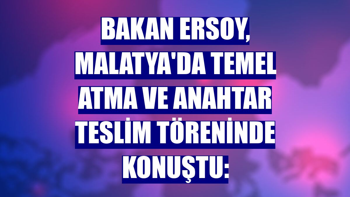 Bakan Ersoy, Malatya'da temel atma ve anahtar teslim töreninde konuştu: