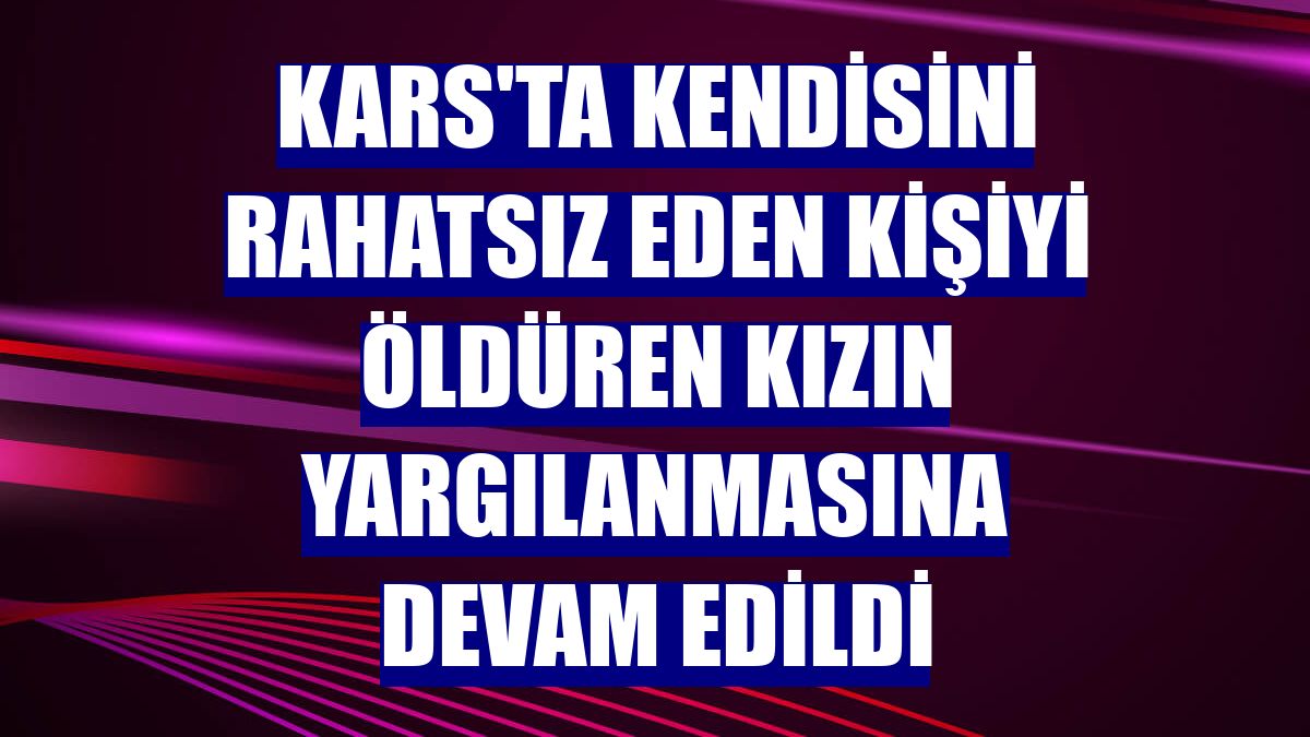 Kars'ta kendisini rahatsız eden kişiyi öldüren kızın yargılanmasına devam edildi