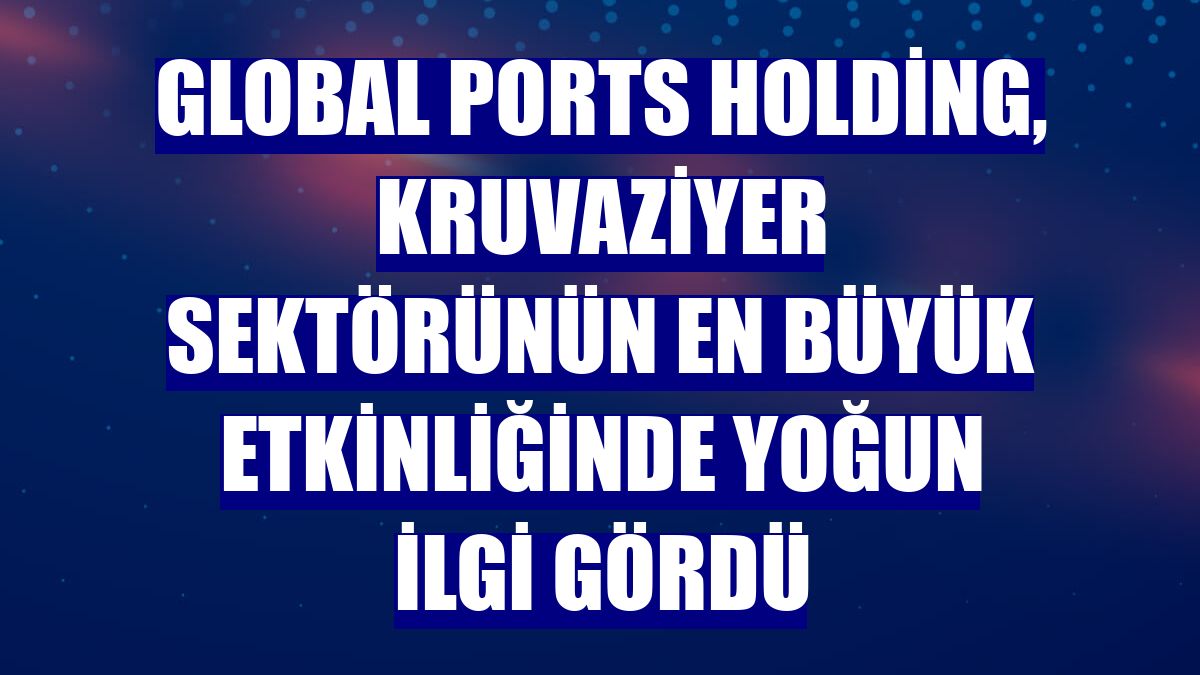 Global Ports Holding, kruvaziyer sektörünün en büyük etkinliğinde yoğun ilgi gördü