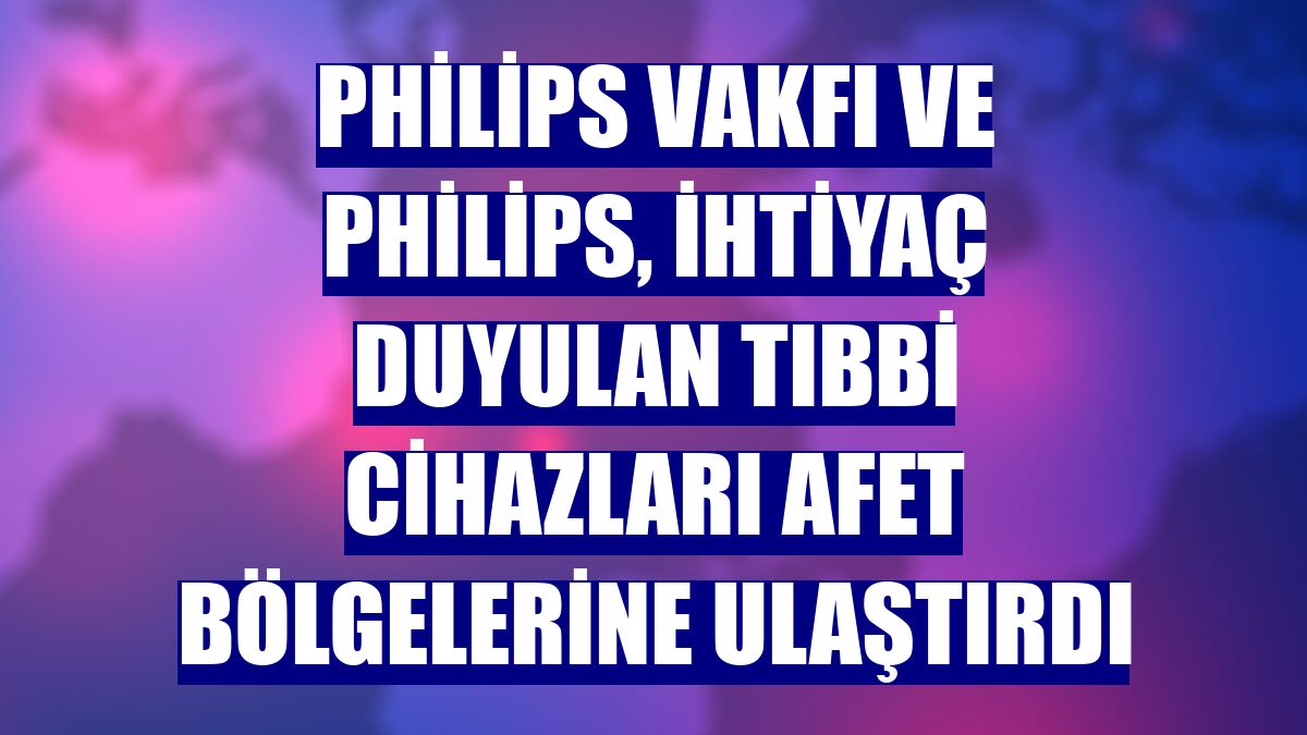 Philips Vakfı ve Philips, ihtiyaç duyulan tıbbi cihazları afet bölgelerine ulaştırdı