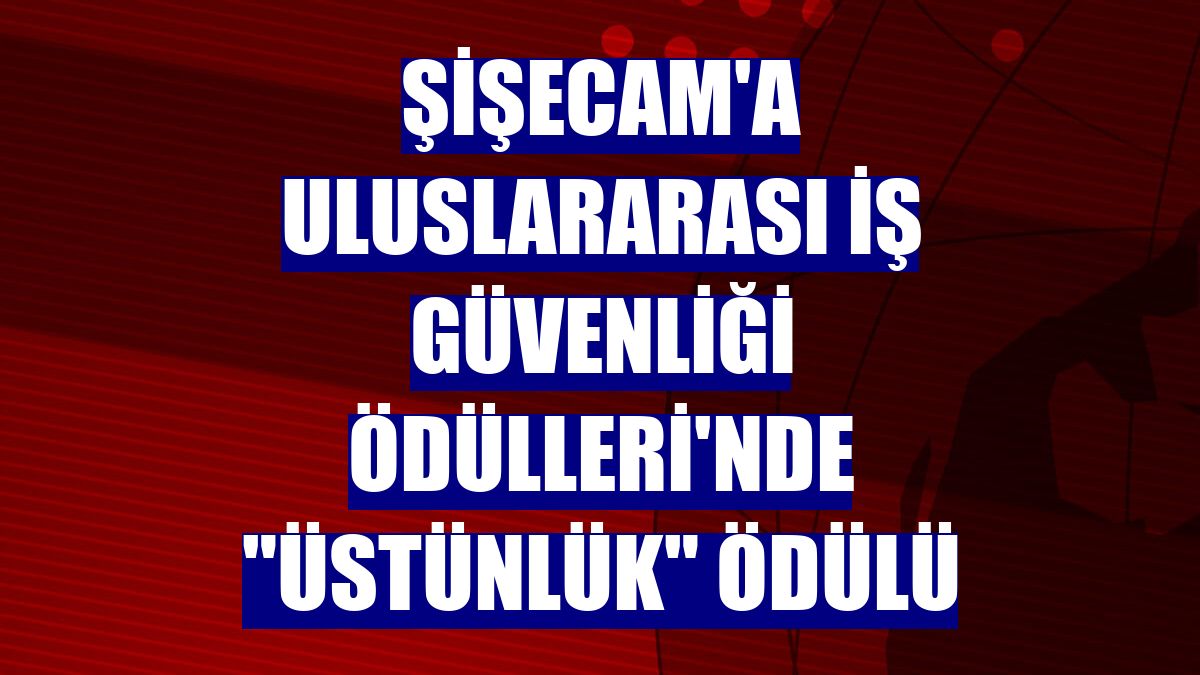 Şişecam'a Uluslararası İş Güvenliği Ödülleri'nde "Üstünlük" ödülü