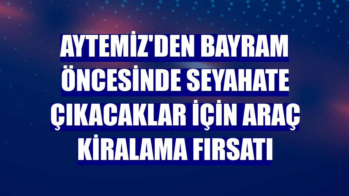 Aytemiz'den bayram öncesinde seyahate çıkacaklar için araç kiralama fırsatı