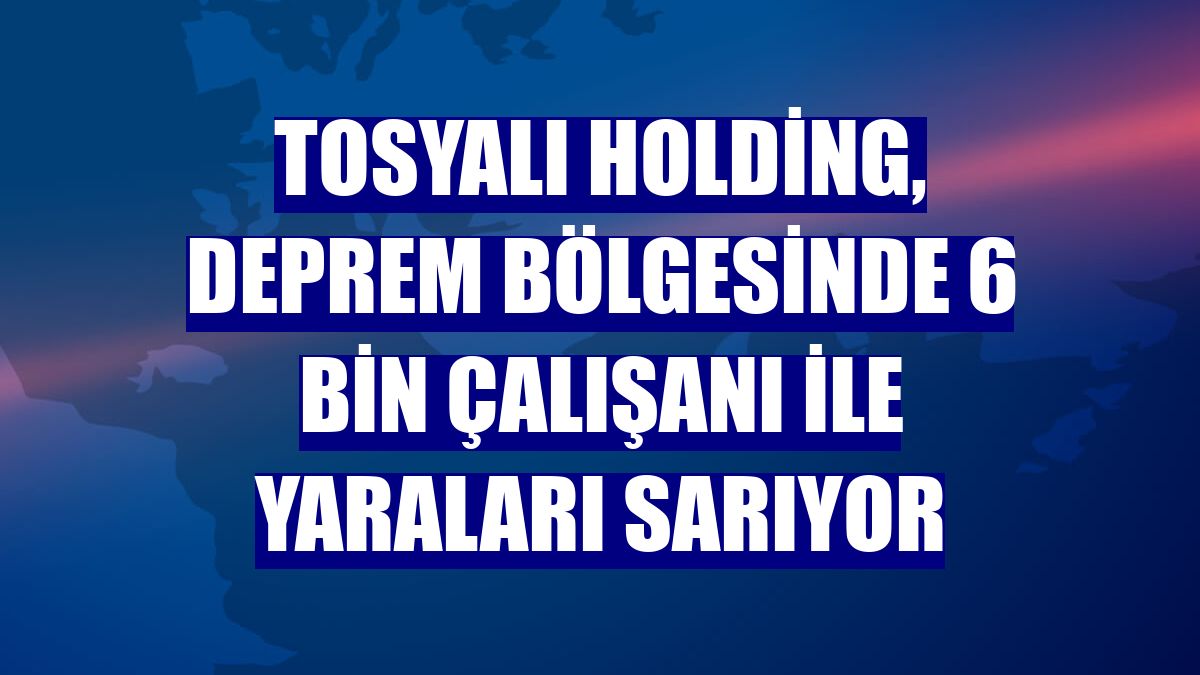 Tosyalı Holding, deprem bölgesinde 6 bin çalışanı ile yaraları sarıyor