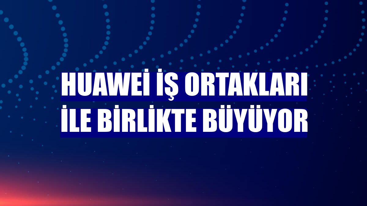 Huawei iş ortakları ile birlikte büyüyor